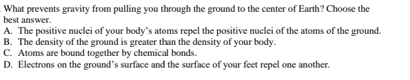 What prevents gravity from pulling you through the ground to the center of Earth? Choose the
best answer.
A. The positive nuclei of your body's atoms repel the positive nuclei of the atoms of the ground.
B. The density of the ground is greater than the density of your body.
C. Atoms are bound together by chemical bonds.
D. Electrons on the ground's surface and the surface of your feet repel one another.