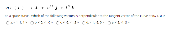 Let r (t ) = t i + e2t j + t³ k
be a space curve. Which of the following vectors is perpendicular to the tangent vector of the curve at (0, 1, 0 )?
O a. < 1, 1, 1> O b. < 0, -1, 0> OC.< -2, -1, 2 > O d. < 1, -2, 0 > O e. < 2, -1, 3>
