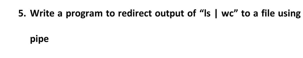 5. Write a program to redirect output of "Is | wc" to a file using
pipe
