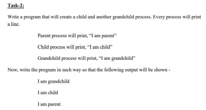 Task-2:
Write a program that will create a child and another grandchild process. Every process will print
a line.
Parent process will print, "I am parent"
Child process will print, "I am child"
Grandchild process will print, "I am grandchild"
Now, write the program in such way so that the following output will be shown -
I am grandchild
I am child
I am parent
