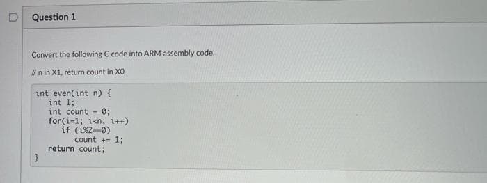 D
Question 1
Convert the following C code into ARM assembly code.
l n in X1, return count in XO
int even(int n) {
int I;
int count =
0;
for(i=1; i<n; i++)
if (i%2--0)
count += 1;
return count;
