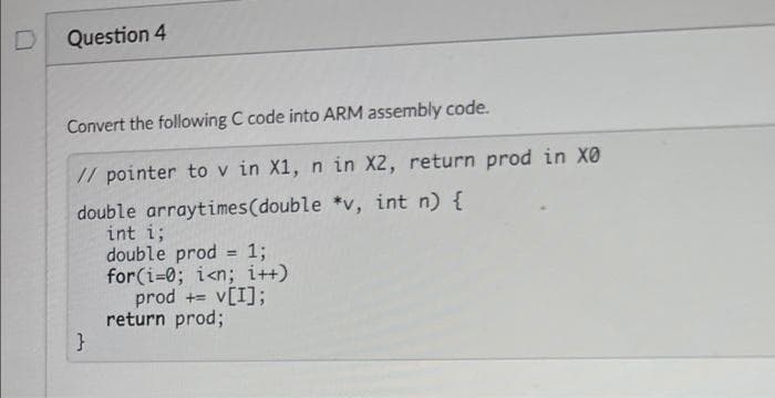 Question 4
Convert the following C code into ARM assembly code.
// pointer to v in X1, n in X2, return prod in X0
double arraytimes(double *v, int n) {
int i;
double prod
for(i=0; i<n; i++)
prod += v[I];
return prod;
13;
%3D
