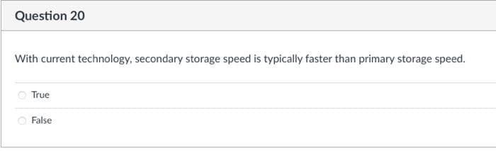 Question 20
With current technology, secondary storage speed is typically faster than primary storage speed.
O True
O False
