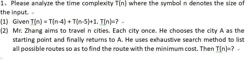 1, Please analyze the time complexity T(n) where the symbol n denotes the size of
the input.
(1) Given T(n) = T(n-4) + T(n-5)+1. T(n)=? -
(2) Mr. Zhang aims to travel n cities. Each city once. He chooses the city A as the
starting point and finally returns to A. He uses exhaustive search method to list
all possible routes so as to find the route with the minimum cost. Then T(n)=?
