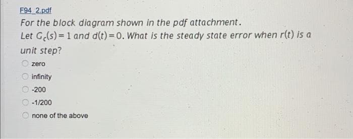 F94 2.pdf
For the block diagram shown in the pdf attachment.
Let G(s) = 1 and d(t) = 0. What is the steady state error when r(t) is a
unit step?
zero
infinity
-200
-1/200
none of the above
