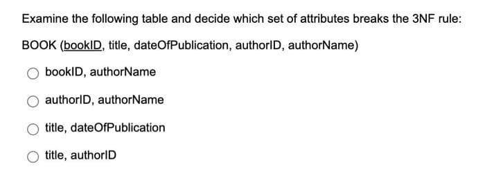 Examine the following table and decide which set of attributes breaks the 3NF rule:
BOOK (booklD, title, dateOfPublication, authorlD, authorName)
bookID, authorName
authorID, authorName
title, dateOfPublication
title, authorID
