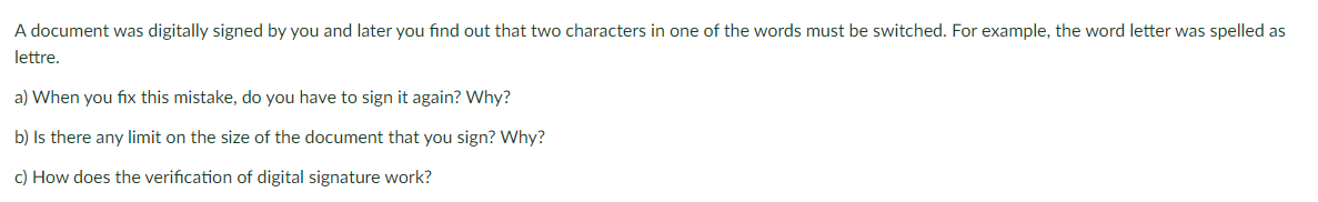 A document was digitally signed by you and later you find out that two characters in one of the words must be switched. For example, the word letter was spelled as
lettre.
a) When you fix this mistake, do you have to sign it again? Why?
b) Is there any limit on the size of the document that you sign? Why?
c) How does the verification of digital signature work?
