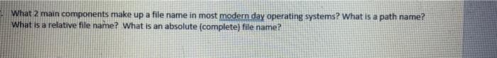 What 2 main components make up a file name in most modern day operating systems? What is a path name?
What is a relative file name? What is an absolute (complete) file name?
