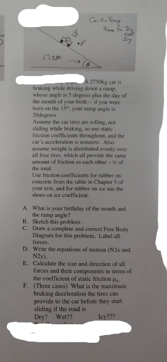 Car On Roup
Ing
A 2750kg car is
braking while driving down a ramp,
whose angle is 5 degrees plus the day of
the month of your birth - if you were
born on the 15", your ramp angle is
20degrees.
Assume the car tires are rolling, not
sliding while braking, so use static
friction coefficients throughout, and the
car's acceleration is nonzero. Also
assume weight is distributed evenly over
all four tires, which all provide the same
amount of friction as each other - 4 of
the total.
Use friction coefficients for rubber on
concrete from the table in Chapter 5 of
your text, and for rubber on ice use the
shoes on ice coefficient.
A. What is your birthday of the month and
the ramp angle?
B. Sketch this problem.
C. Draw a complete and correct Free Body
Diagram for this problem. Label all
forces.
D. Write the equations of motion (N2x and
N2y).
E. Calculate the size and direction of all
forces and their components in terms of
the coefficient of static friction us.
F. (Three cases) What is the maximum
braking deceleration the tires can
provide to the car before they start
sliding if the road is
Dry? Wet??
ley???
