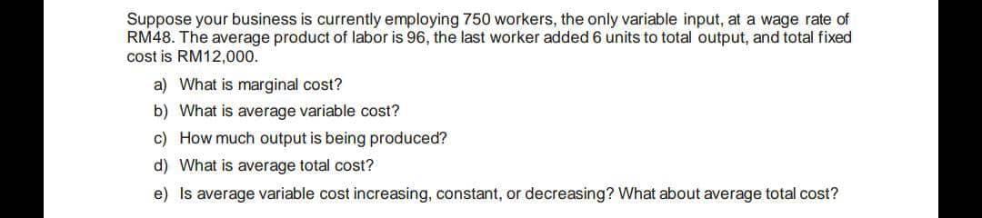 Suppose your business is currently employing 750 workers, the only variable input, at a wage rate of
RM48. The average product of labor is 96, the last worker added 6 units to total output, and total fixed
cost is RM12,000.
a) What is marginal cost?
b) What is average variable cost?
c) How much output is being produced?
d) What is average total cost?
e) Is average variable cost increasing, constant, or decreasing? What about average total cost?
