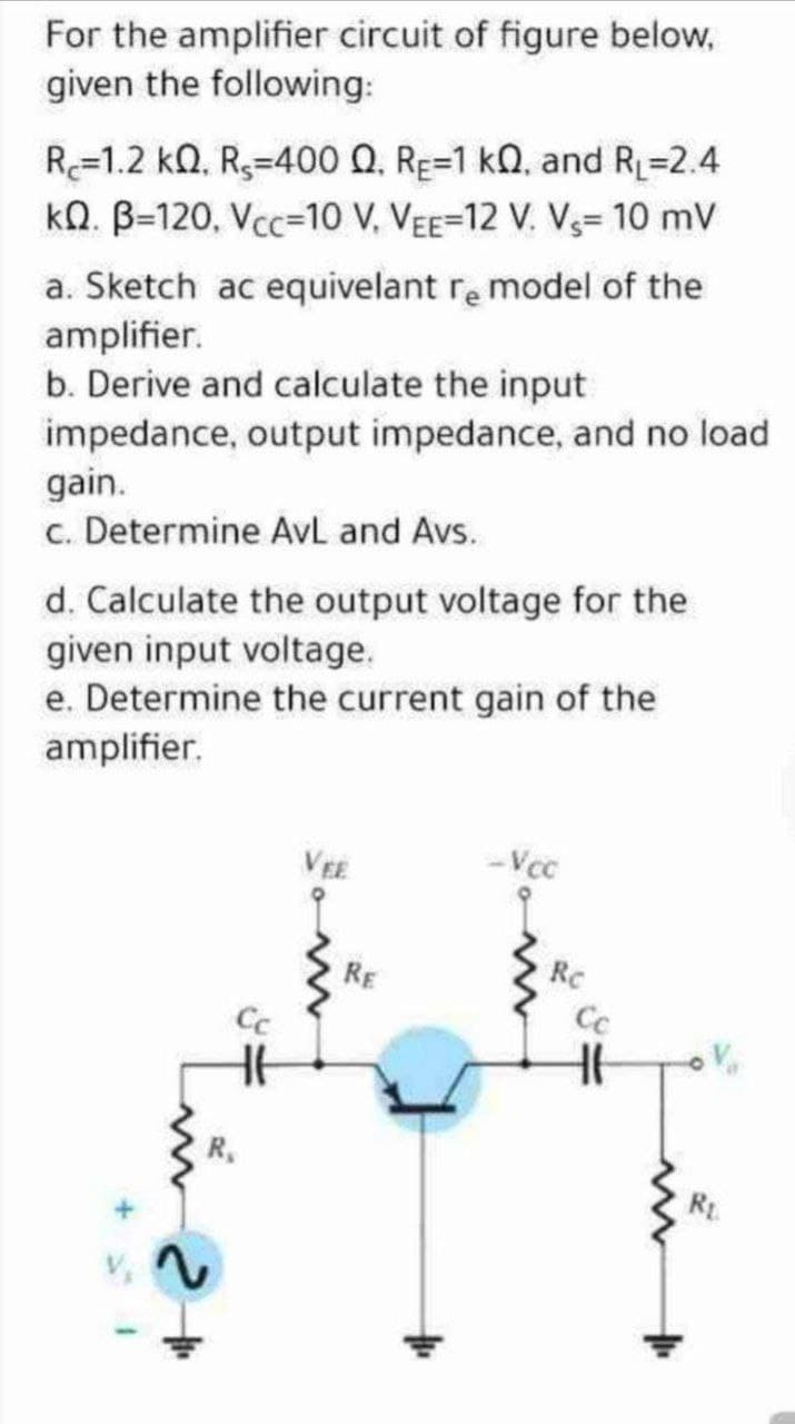 For the amplifier circuit of figure below,
given the following:
R=1.2 kQ, R3=400 Q, RE=1 kQ, and R=2.4
kQ. B-120, Vcc=10 V, VEE=12 V. V3= 10 mV
a. Sketch ac equivelant re model of the
amplifier.
b. Derive and calculate the input
impedance, output impedance, and no load
gain.
c. Determine AvL and Avs.
d. Calculate the output voltage for the
given input voltage.
e. Determine the current gain of the
amplifier.
VEE
-Vcc
RE
Rc
R.
