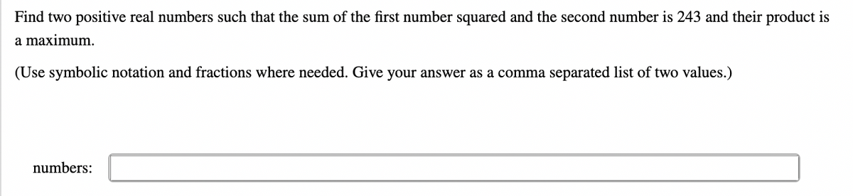 Find two positive real numbers such that the sum of the first number squared and the second number is 243 and their product is
a maximum.
(Use symbolic notation and fractions where needed. Give your answer as a comma separated list of two values.)
numbers: