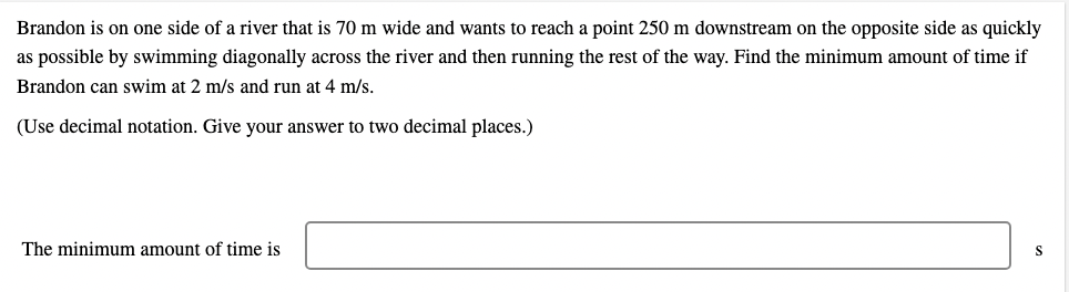 Brandon is on one side of a river that is 70 m wide and wants to reach a point 250 m downstream on the opposite side as quickly
as possible by swimming diagonally across the river and then running the rest of the way. Find the minimum amount of time if
Brandon can swim at 2 m/s and run at 4 m/s.
(Use decimal notation. Give your answer to two decimal places.)
The minimum amount of time is
S