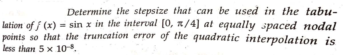 Determine the stepsize that can be used in the tabu-
lation of f (x) = sin x in the interval [0, π/4] at equally spaced nodal
points so that the truncation error of the quadratic interpolation is
less than 5 x 10-8.