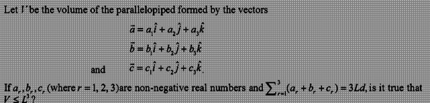 Let I be the volume of the parallelopiped formed by the vectors
a=ai+a₂j+ak
b=b₁i+b₂j+b₂k
and
c=c₁i+c₂j+c₂k
If a,,b,c, (where r = 1, 2, 3)are non-negative real numbers and Σ(a, + b, +c,) = 3Ld, is it true that
VSL¹O