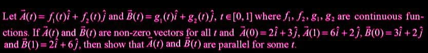 Let A(t) = f(t)i + f₂(t)) and B(t) = g(t)i+g₂(t)), te[0, 1] where fi, f2, 81, 82 are continuous fun-
ctions. If A(t) and B(1) are non-zero vectors for all t and A(0)=21+3), A(1)=61+2), B(0)=3î +2}
and B(1)=21 +63, then show that A(1) and B(t) are parallel for some t.