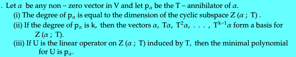 zero vector in V and let pa be the T – annihilator of a.
(i) The degree of pa is equal to the dimension of the cyclic subspace Z (a ; T) .
(ii) If the degree of pa is k, then the vectors a, Ta, T²a, . . . , Tk-la form a basis for
. Let a be any non –
Ζ (α; Τ .
(iii) If U is the linear operator on Z (a ; T) induced by T, then the minimal polynomial
for U is pa.
