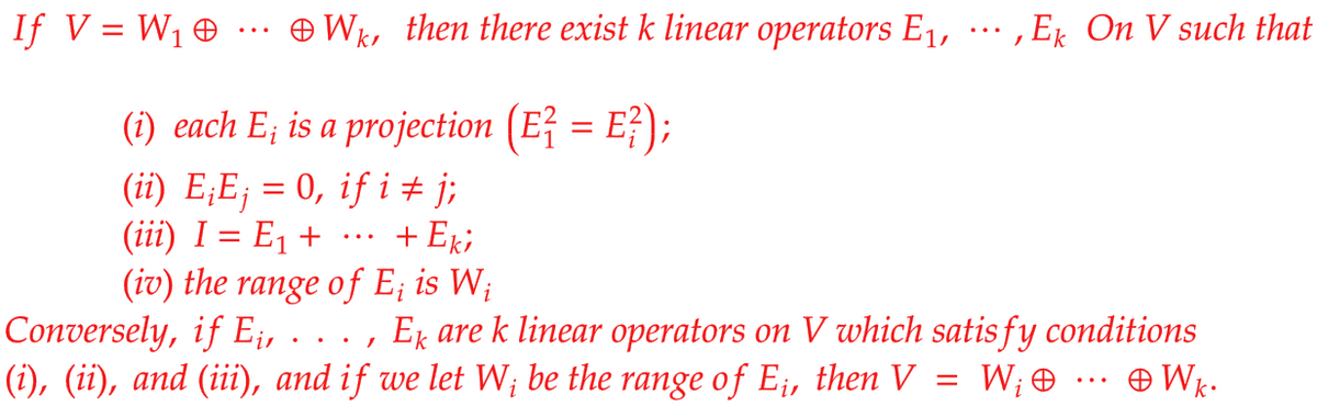 If V = W1 + ·.. Wk, then there exist k linear operators E1, ·… , Ek On V such that
(i) each E; is a projection (Ež = E?);
(ii) E;E; = 0, if i± j;
(iii) I = E1 +
(iv) the range of E; is W;
Conversely, if E;, . . . , Ex are k linear operators on V which satis fy conditions
(i), (ii), and (iii), and if we let W; be the range of E;, then V = W; + .… Wk.
+ Eki
...
