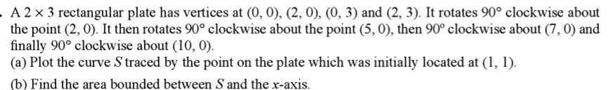 A2x3 rectangular plate has vertices at (0, 0), (2, 0), (0, 3) and (2, 3). It rotates 90° clockwise about
the point (2, 0). It then rotates 90° clockwise about the point (5, 0), then 90° clockwise about (7, 0) and
finally 90° clockwise about (10, 0).
(a) Plot the curve S traced by the point on the plate which was initially located at (1, 1).
(b) Find the area bounded between S and the x-axis.
