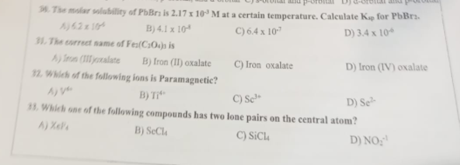 3. The molar solubility of PbBr is 2.17 x 10³ M at a certain temperature. Calculate Ksp for PbBr2.
A) 62 x 104
B) 4.1 x 10
C) 6.4 x 10-7
D) 3.4 x 10-6
31. The correct name of Fes(C204) is
A) Iron (IIIyoxalate
B) Iron (II) oxalate
32. Which of the following ions is Paramagnetic?
B) Ti
C) Iron oxalate
D) Iron (IV) oxalate
C) Sc³*
D) Se
33. Which one of the following compounds has two lone pairs on the central atom?
htt
B) SeCl4
C) SiCL4
D) NO₂¹