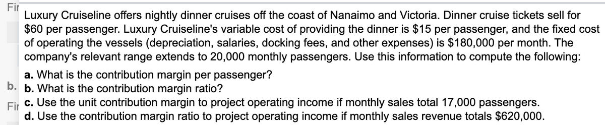 Fir
Luxury Cruiseline offers nightly dinner cruises off the coast of Nanaimo and Victoria. Dinner cruise tickets sell for
$60 per passenger. Luxury Cruiseline's variable cost of providing the dinner is $15 per passenger, and the fixed cost
of operating the vessels (depreciation, salaries, docking fees, and other expenses) is $180,000 per month. The
company's relevant range extends to 20,000 monthly passengers. Use this information to compute the following:
a. What is the contribution margin per passenger?
b. b. What is the contribution margin ratio?
c. Use the unit contribution margin to project operating income if monthly sales total 17,000 passengers.
Fir
d. Use the contribution margin ratio to project operating income if monthly sales revenue totals $620,000.
