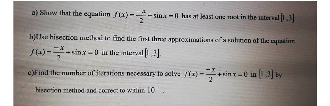 a) Show that the equation f(x) = +sinx = 0 has at least one root in the interval 1,3
2
b)Use bisection method to find the first three approximations of a solution of the equation
S(x) = =
+sinx = 0 in the interval 1,3].
c)Find the number of iterations necessary to solve f(x):
+sin x = 0 in 1,3| by
bisection method and correct to within 10* .
