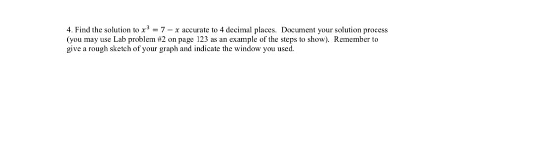 4. Find the solution to x³ = 7 – x accurate to 4 decimal places. Document your solution process
(you may use Lab problem #2 on page 123 as an example of the steps to show). Remember to
give a rough sketch of your graph and indicate the window you used.
