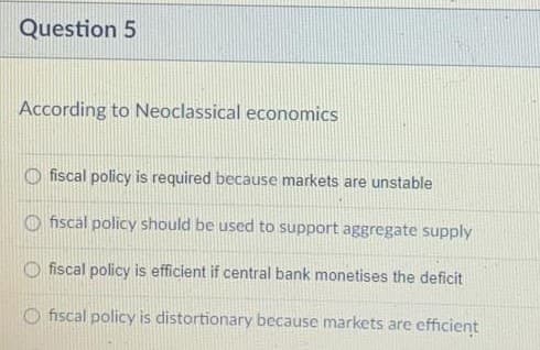 Question 5
According to Neoclassical economics
O fiscal policy is required because markets are unstable
O fiscal policy should be used to support aggregate supply
fiscal policy is efficient if central bank monetises the deficit
O fiscal policy is distortionary because markets are efficient
