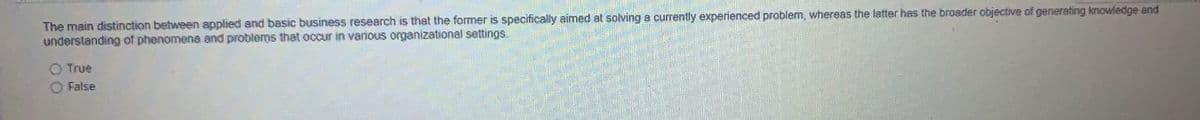 The main distinction between applied and basic business research is that the former is specifically aimed at solving a curently experienced problem, whereas the latter has the broader objective of generating knowledge and
understanding of phenomena and problems that occur in various organizational settings.
O True
O False
