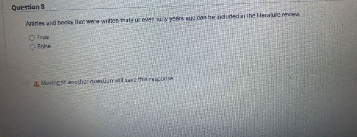 Question 8
Articles and books that were written thirty or even forty years ago can be included in the literature review
O True
O False
Moving to another question will save this response.
