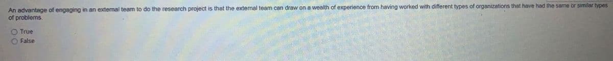 An advantage of engaging in an extemal team to do the research project is that the external team can draw on a wealth of experience from having worked with different types of organizations that have had the same or similar types
of problems.
O True
O False
