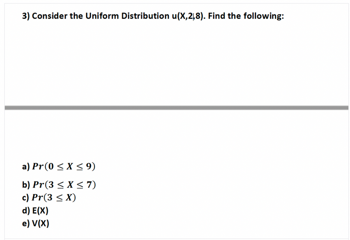 3) Consider the Uniform Distribution u(X,218). Find the following:
a) Pr(0 < X < 9)
b) Pr(3 < X < 7)
c) Pr(3 < X)
d) E(X)
e) V(X)
