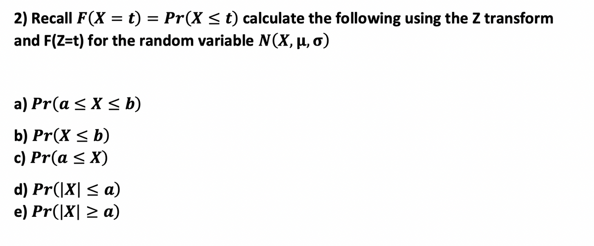 ### Understanding Probability Calculations Using the Z Transform for a Normal Distribution

In this section, we will review the process of calculating various probabilities for a random variable \( X \) that follows a normal distribution, denoted by \( N(X, \mu, \sigma) \). The Z transform will be used to perform these calculations.

Recall the cumulative distribution function (CDF) of a random variable \( X \) given by:

\[ F(X = t) = Pr(X \leq t) \]

Using the Z transform, we will calculate the following probabilities:

#### a) \( Pr(a \leq X \leq b) \)

To find the probability that \( X \) lies between \( a \) and \( b \):

\[ Pr(a \leq X \leq b) = F(b) - F(a) \]
Where \( F(t) \) is the CDF of \( X \).

#### b) \( Pr(X \leq b) \)

To find the probability that \( X \) is less than or equal to \( b \):

\[ Pr(X \leq b) = F(b) \]

#### c) \( Pr(a \leq X) \)

To find the probability that \( X \) is greater than or equal to \( a \):

\[ Pr(a \leq X) = 1 - F(a) \]

#### d) \( Pr(|X| \leq a) \)

To find the probability that the absolute value of \( X \) is less than or equal to \( a \):

\[ Pr(|X| \leq a) = Pr(-a \leq X \leq a) = F(a) - F(-a) \]

#### e) \( Pr(|X| \geq a) \)

To find the probability that the absolute value of \( X \) is greater than or equal to \( a \):

\[ Pr(|X| \geq a) = 1 - Pr(|X| \leq a) = 1 - (F(a) - F(-a)) \]

It is important to transform the variables accordingly when using the Z transform, to standardize the normal distribution and make use of standard Z tables to find cumulative probabilities.

By understanding these calculations and transformations, we can analyze problems involving normally distributed variables more effectively.