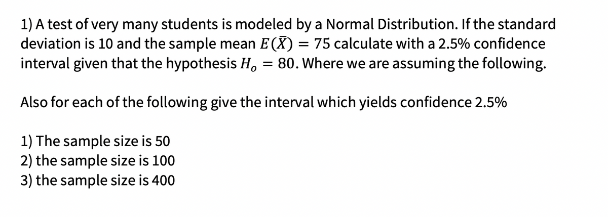 1) A test of very many students is modeled by a Normal Distribution. If the standard
deviation is 10 and the sample mean E(X) = 75 calculate with a 2.5% confidence
interval given that the hypothesis H, = 80. Where we are assuming the following.
Also for each of the following give the interval which yields confidence 2.5%
1) The sample size is 50
2) the sample size is 100
3) the sample size is 400
