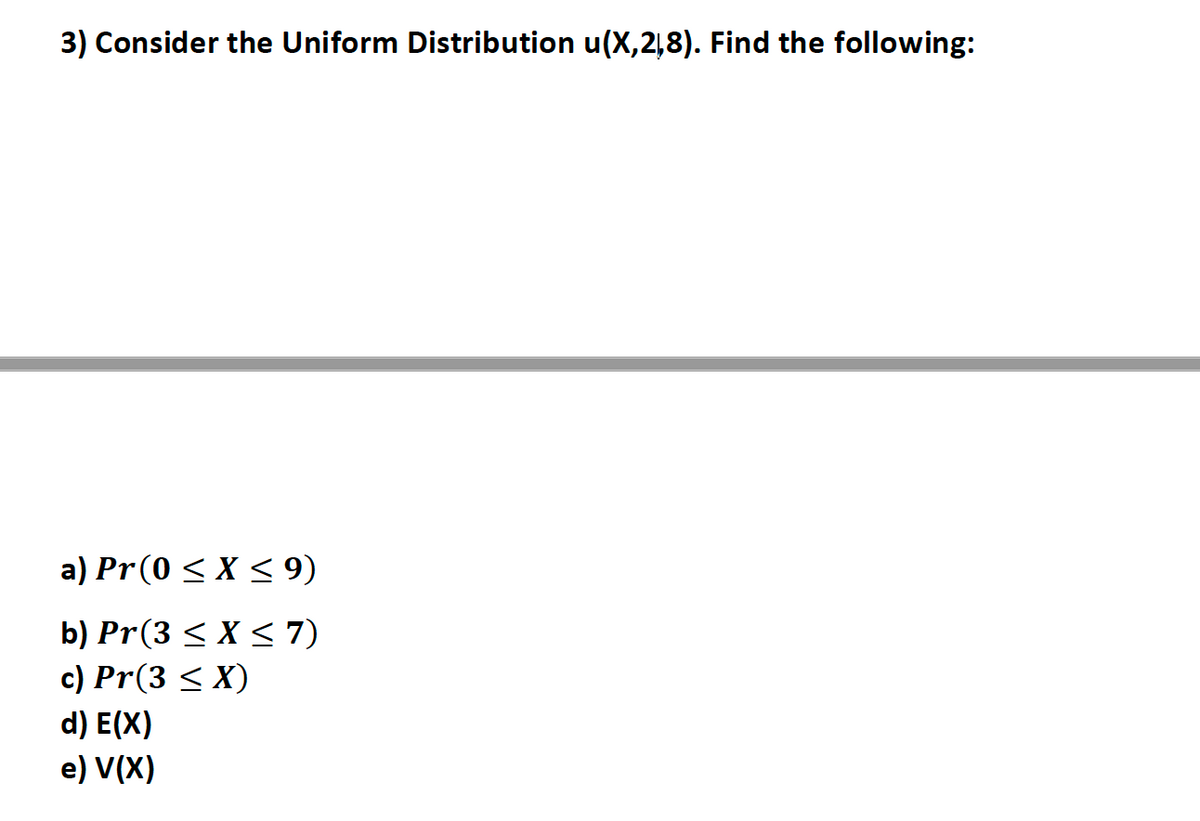 3) Consider the Uniform Distribution u(X,2,8). Find the following:
a) Pr(0 < X < 9)
b) Pr(3 < X < 7)
c) Pr(3 < X)
d) E(X)
e) V(X)
