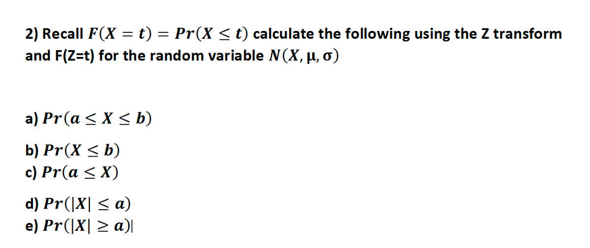 2) Recall F(X = t) = Pr(X < t) calculate the following using the Z transform
and F(Z=t) for the random variable N(X, µ, o)
a) Pr(a < X < b)
b) Pr(X < b)
c) Pr(a < X)
d) Pr(|X| < a)
e) Pr(|X| > a)|
