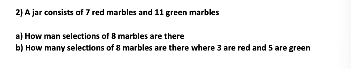 ### Problem Statement

A jar consists of 7 red marbles and 11 green marbles.

#### Questions:
a) How many selections of 8 marbles are there?
b) How many selections of 8 marbles are there where 3 are red and 5 are green?

### Solutions:

#### Part (a): How many selections of 8 marbles are there?

To determine the number of ways to select 8 marbles from a total of \(7 + 11 = 18\) marbles, we use the combination formula:

\[ \binom{n}{k} = \frac{n!}{k!(n-k)!} \]

where \( n \) is the total number of marbles and \( k \) is the number of marbles to select.

Here, \( n = 18 \) and \( k = 8 \).

Therefore,

\[ \binom{18}{8} = \frac{18!}{8!(18-8)!} \]

#### Part (b): How many selections of 8 marbles are there where 3 are red and 5 are green?

To determine the number of ways to select 3 red marbles from 7 and 5 green marbles from 11, we consider the two selections separately:

1. The number of ways to choose 3 red marbles from 7 is:

\[ \binom{7}{3} = \frac{7!}{3!(7-3)!} \]

2. The number of ways to choose 5 green marbles from 11 is:

\[ \binom{11}{5} = \frac{11!}{5!(11-5)!} \]

The total number of ways to make the combined selection is the product of the above two combinations:

\[ \binom{7}{3} \times \binom{11}{5} \]

### Explanation of Graphs or Diagrams:

There are no graphs or diagrams accompanying this problem statement. The calculations involve combinatorial mathematics, specifically the use of combinations to determine the number of ways to select items. These are solved using combinatorial formulas in a step-by-step manner.