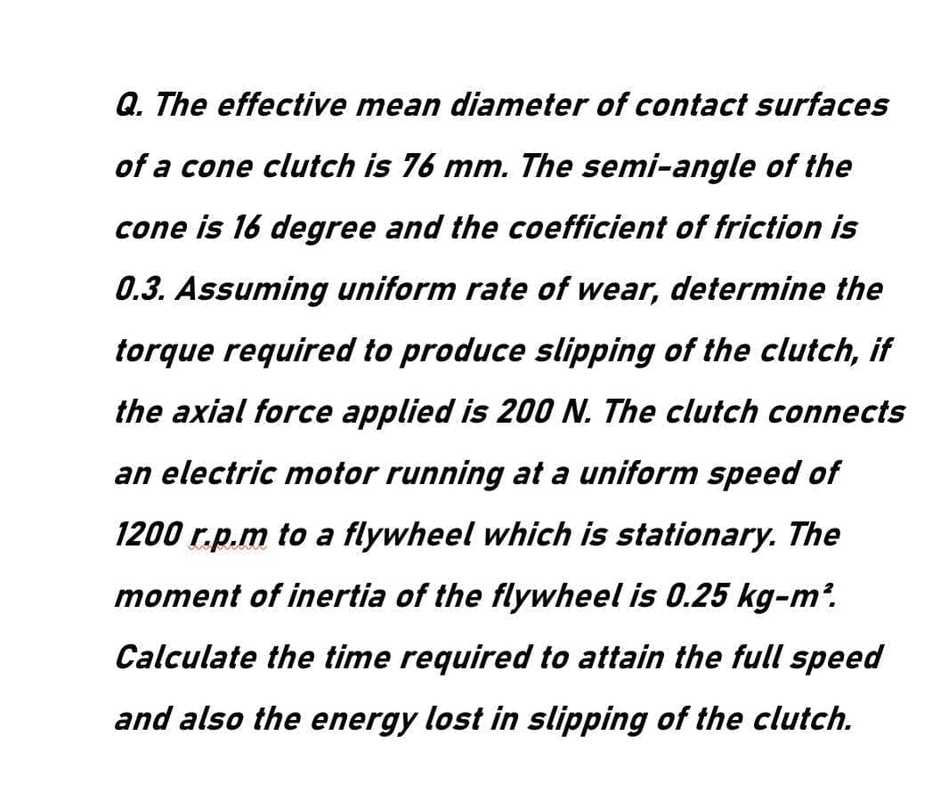 Q. The effective mean diameter of contact surfaces
of a cone clutch is 76 mm. The semi-angle of the
cone is 16 degree and the coefficient of friction is
0.3. Assuming uniform rate of wear, determine the
torque required to produce slipping of the clutch, if
the axial force applied is 200 N. The clutch connects
an electric motor running at a uniform speed of
1200 r.p.m to a flywheel which is stationary. The
moment of inertia of the flywheel is 0.25 kg-m2.
Calculate the time required to attain the full speed
and also the energy lost in slipping of the clutch.
