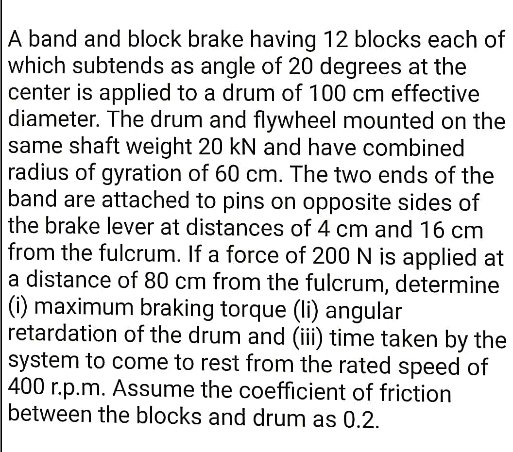 A band and block brake having 12 blocks each of
which subtends as angle of 20 degrees at the
center is applied to a drum of 100 cm effective
diameter. The drum and flywheel mounted on the
same shaft weight 20 kN and have combined
radius of gyration of 60 cm. The two ends of the
band are attached to pins on opposite sides of
the brake lever at distances of 4 cm and 16 cm
from the fulcrum. If a force of 200 N is applied at
a distance of 80 cm from the fulcrum, determine
(i) maximum braking torque (li) angular
retardation of the drum and (iii) time taken by the
system to come to rest from the rated speed of
400 r.p.m. Assume the coefficient of friction
between the blocks and drum as 0.2.
