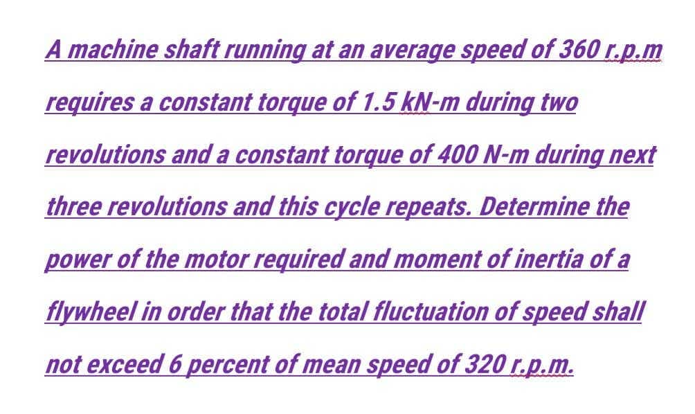 A machine shaft running at an average speed of 360 r.p.m
requires a constant torque of 1.5 kN-m during two
revolutions and a constant torque of 400 N-m during next
three revolutions and this cycle repeats. Determine the
power of the motor required and moment of inertia of a
flywheel in order that the total fluctuation of speed shall
not exceed 6 percent of mean speed of 320 r.p.m.
