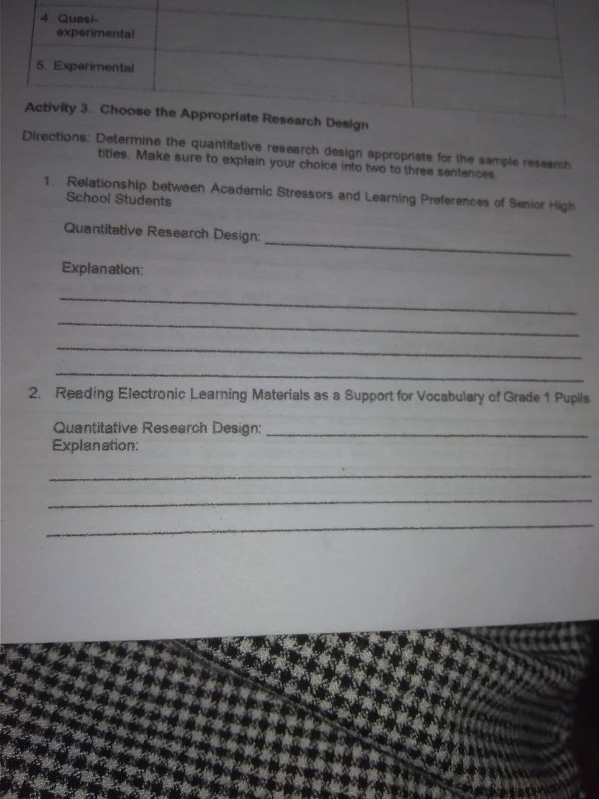 4. Quasi-
experimental
5. Experimental
Activity 3. Choose the Appropriate Research Design
Directions: Determine the quantitative research design appropriate for the sample research
titles. Make sure to explain your choice into two to three sentences.
1. Relationship between Academic Stressors and Learning Preferences of Senior High
School Students
Quantitative Research Design:
Explanation:
2. Reading Electronic Learning Materials as a Support for Vocabulary of Grade 1 Puplis
Quantitative Research Design:
Explanation:
