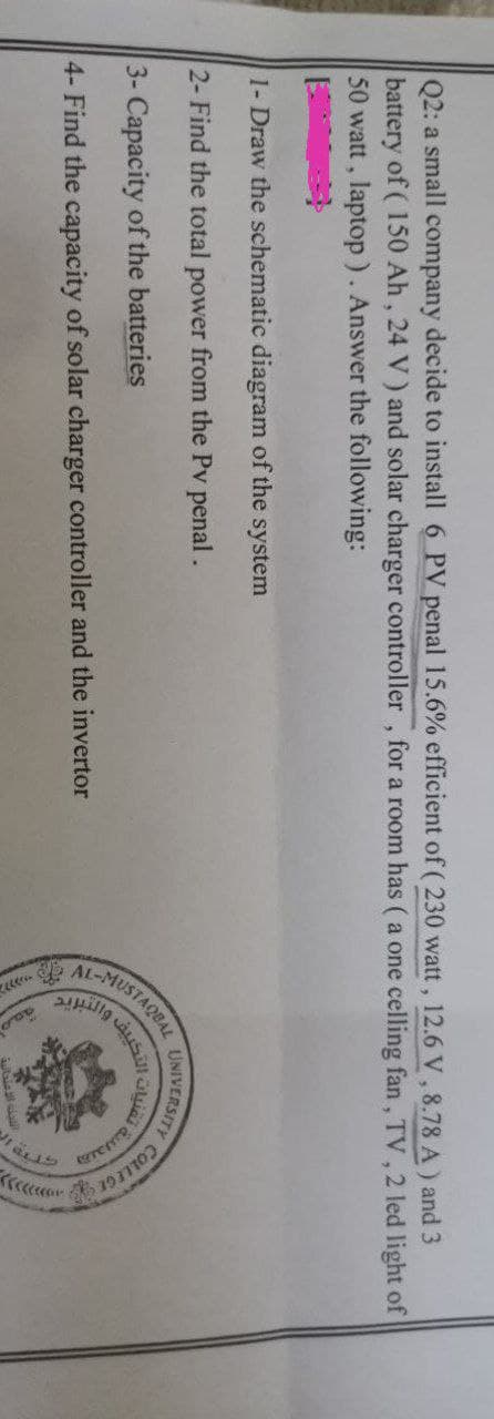 Q2: a small company decide to install 6 PV penal 15.6% efficient of ( 230 watt, 12.6 V, 8.78 A) and 3
battery of (150 Ah, 24 V) and solar charger controller, for a room has ( a one celling fan, TV, 2 led light of
50 watt, laptop). Answer the following:
1- Draw the schematic diagram of the system
2- Find the total power from the Pv penal.
UNIVERSITY
3- Capacity of the batteries
4- Find the capacity of solar charger controller and the invertor
AL-MUSTA
TAQBAL
التكييف
امعة
intain 3 clauft
يدانية في
Y COLLEGE