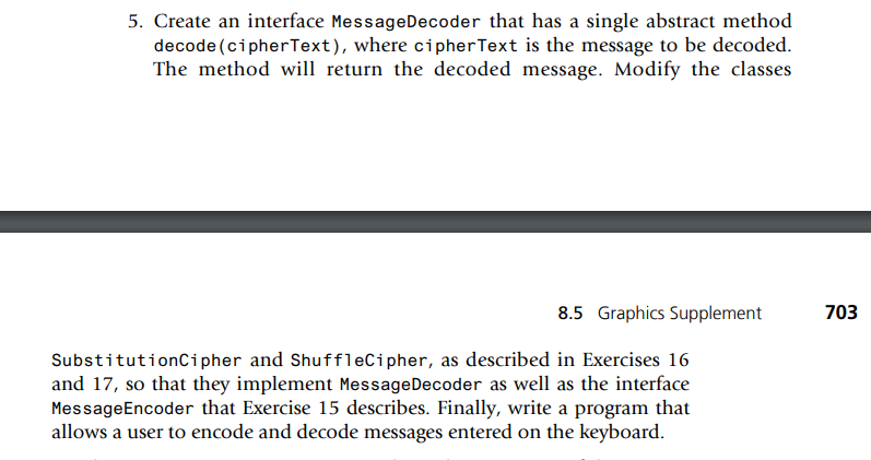 5. Create an interface MessageDecoder that has a single abstract method
decode (cipherText), where cipher Text is the message to be decoded.
The method will return the decoded message. Modify the classes
8.5 Graphics Supplement
SubstitutionCipher and ShuffleCipher, as described in Exercises 16
and 17, so that they implement Message Decoder as well as the interface
MessageEncoder that Exercise 15 describes. Finally, write a program that
allows a user to encode and decode messages entered on the keyboard.
703