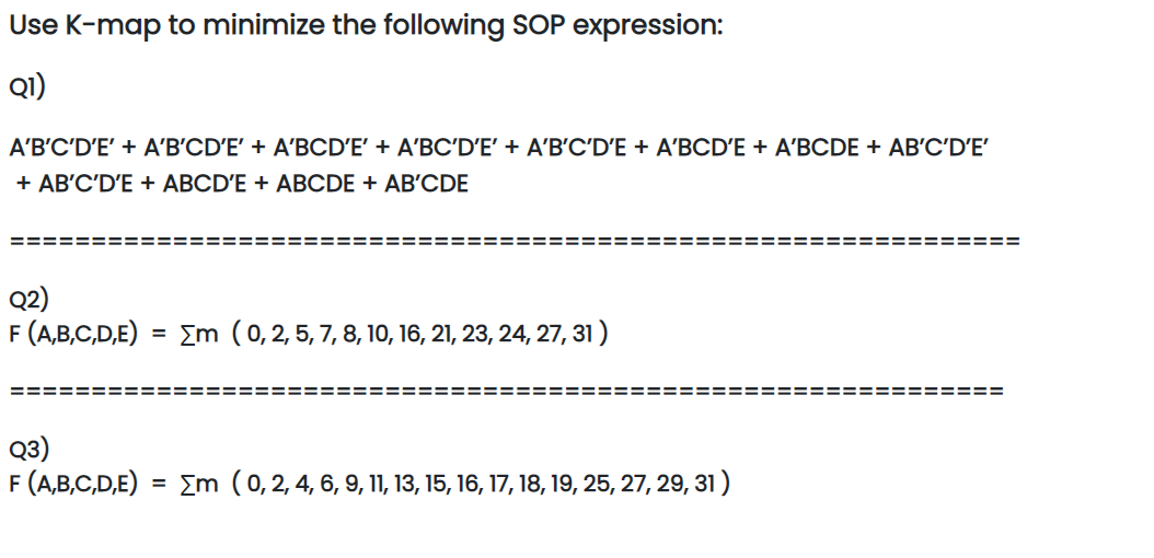 Use K-map to minimize the following SOP expression:
Q1)
A'B'C'D'E' + A'B'CD'E' + A'BCD'E' + A'BC'D'E' + A'B'C'D'E + A'BCD'E + A'BCDE + AB'C'D'E'
+ AB'C'D'E + ABCD'E + ABCDE + AB'CDE
Q2)
F (A,B,C,D,E) = Σm ( 0, 2, 5, 7, 8, 10, 16, 21, 23, 24, 27, 31)
===
Q3)
F (A,B,C,D,E) = m ( 0, 2, 4, 6, 9, 11, 13, 15, 16, 17, 18, 19, 25, 27, 29, 31 )
=========