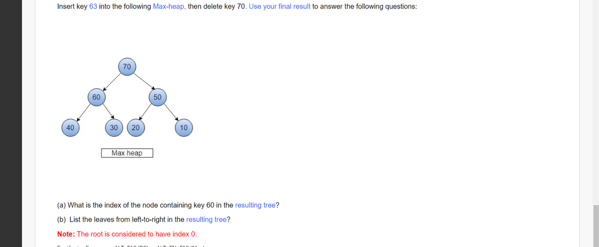 Insert key 63 into the following Max-heap, then delete key 70. Use your final result to answer the following questions:
70
60
50
40
30
20
10
Max heap
(a) What is the index of the node containing key 60 in the resulting tree?
(b) List the leaves from left-to-right in the resulting tree?
Note: The root is considered to have index 0.
