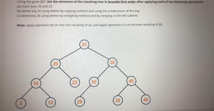 Using the given BST, list the elements of the resulting tree in breadth-first order after applying each of the following operations.
(a) insert keys 35 and 23
(b) delete key 20 using delete-by-copying method and using the predecessor of this key
(c) delete key 36 using delete-by-mergeing method and by merging to the left subtree.
Note: apply operation (b) on the tree resulting of (a), and apply operation (c) on the tree resulting of (b)
25
20
36
10
22
30
40
12
28
38
48
5
