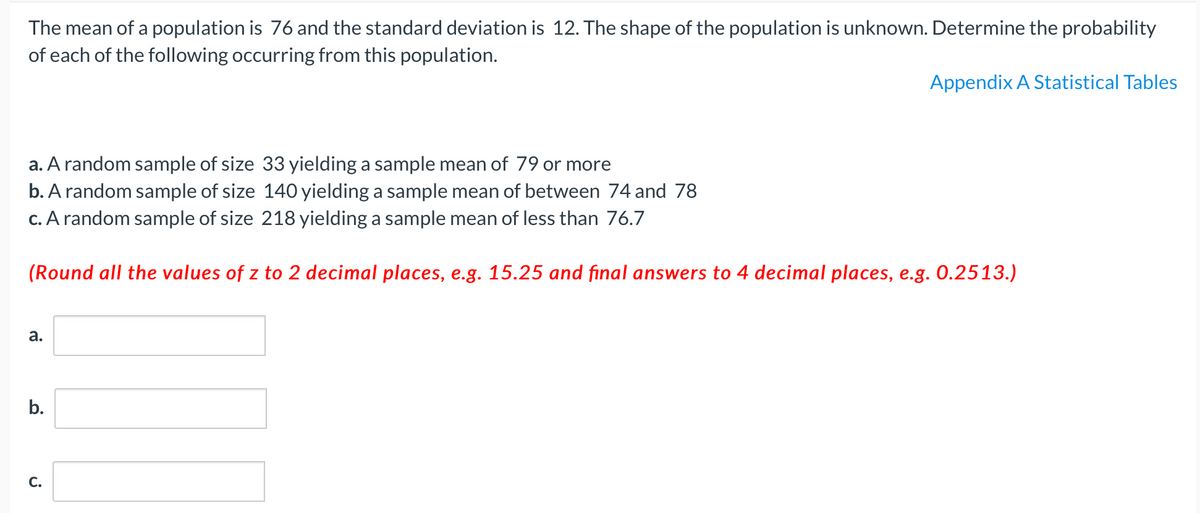 The mean of a population is 76 and the standard deviation is 12. The shape of the population is unknown. Determine the probability
of each of the following occurring from this population.
Appendix A Statistical Tables
a. A random sample of size 33 yielding a sample mean of 79 or more
b. A random sample of size 140 yielding a sample mean of between 74 and 78
c. A random sample of size 218 yielding a sample mean of less than 76.7
(Round all the values of z to 2 decimal places, e.g. 15.25 and final answers to 4 decimal places, e.g. 0.2513.)
а.
b.
С.
