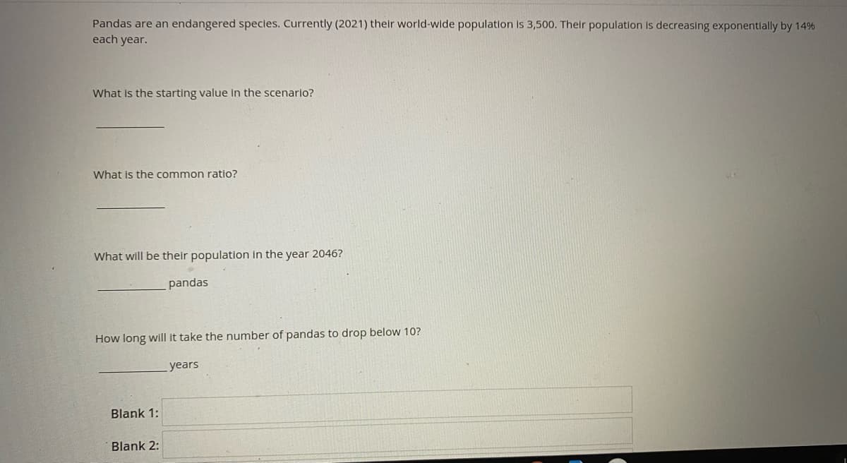 Pandas are an endangered species. Currently (2021) their world-wide population is 3,500. Their population is decreasing exponentlally by 14%
each year.
What Is the starting value In the scenario?
What is the common ratio?
What will be their population in the year 2046?
pandas
How long will it take the number of pandas to drop below 10?
years
Blank 1:
Blank 2:
