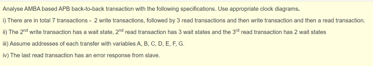 Analyse AMBA based APB back-to-back transaction with the following specifications. Use appropriate clock diagrams.
i) There are in total 7 transactions - 2 write transactions, followed by 3 read transactions and then write transaction and then a read transaction.
ii) The 2nd write transaction has a wait state, 2nd read transaction has 3 wait states and the 3rd read transaction has 2 wait states
ii) Assume addresses of each transfer with variables A, B, C, D, E, F, G.
iv) The last read transaction has an error response from slave.
