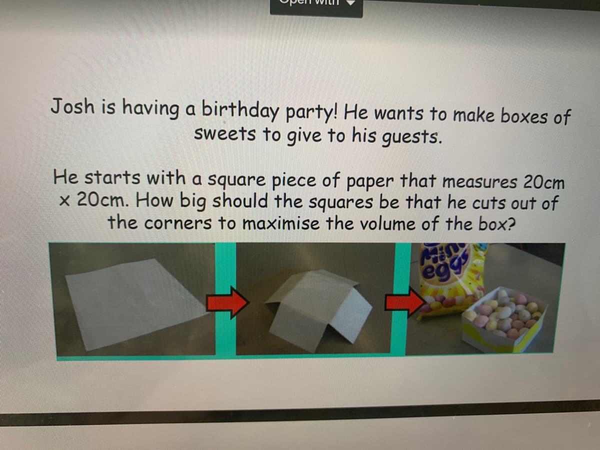 Josh is having a birthday party! He wants to make boxes of
sweets to give to his guests.
He starts with a square piece of paper that measures 20cm
x 20cm. How big should the squares be that he cuts out of
the corners to maximise the volume of the box?
